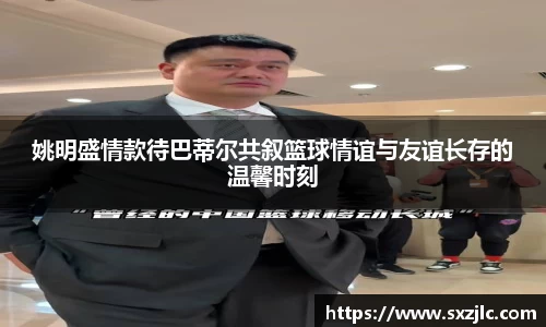 姚明盛情款待巴蒂尔共叙篮球情谊与友谊长存的温馨时刻